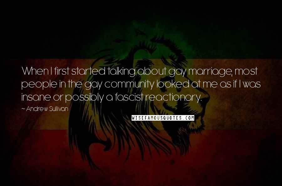 Andrew Sullivan Quotes: When I first started talking about gay marriage, most people in the gay community looked at me as if I was insane or possibly a fascist reactionary.