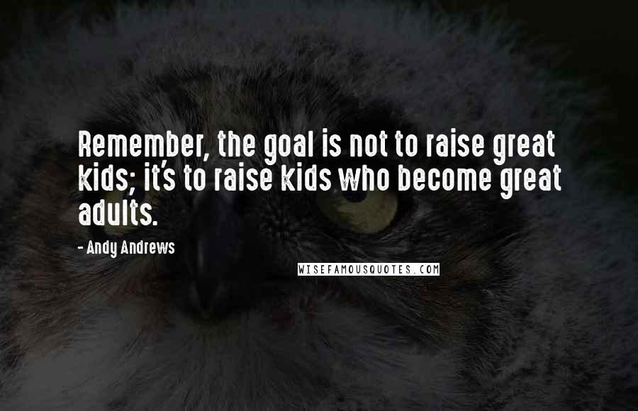 Andy Andrews Quotes: Remember, the goal is not to raise great kids; it's to raise kids who become great adults.