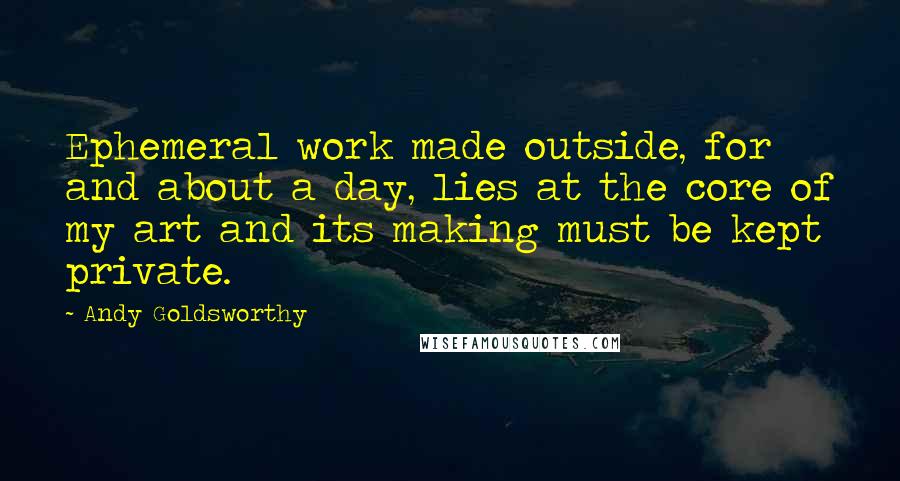 Andy Goldsworthy Quotes: Ephemeral work made outside, for and about a day, lies at the core of my art and its making must be kept private.