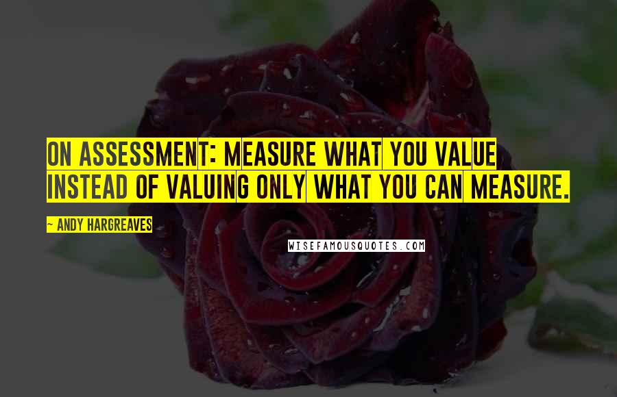 Andy Hargreaves Quotes: On assessment: measure what you value instead of valuing only what you can measure.