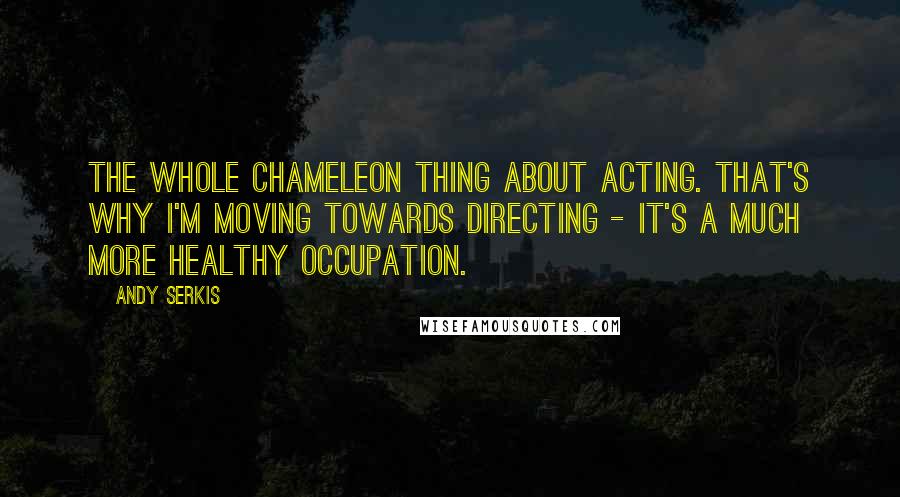 Andy Serkis Quotes: The whole chameleon thing about acting. That's why I'm moving towards directing - it's a much more healthy occupation.