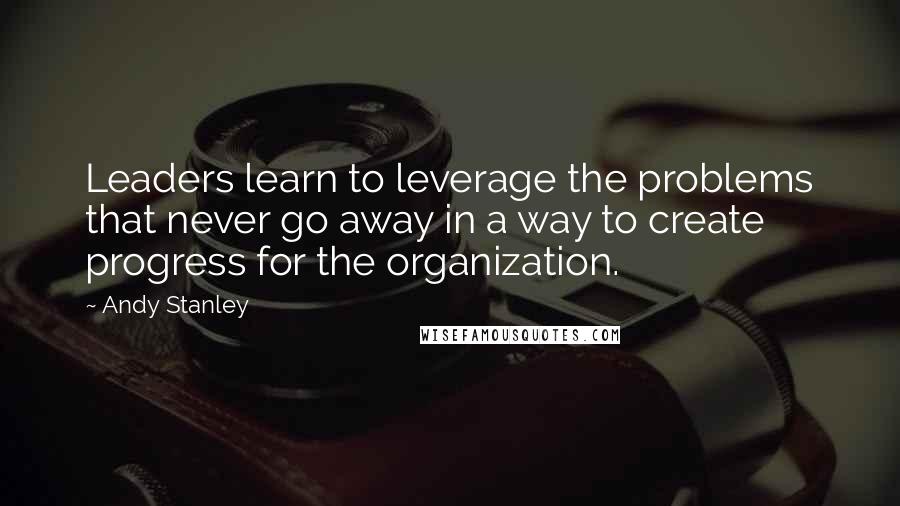 Andy Stanley Quotes: Leaders learn to leverage the problems that never go away in a way to create progress for the organization.