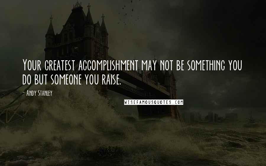 Andy Stanley Quotes: Your greatest accomplishment may not be something you do but someone you raise.