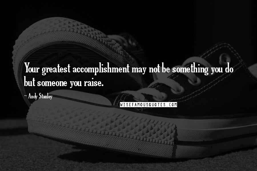 Andy Stanley Quotes: Your greatest accomplishment may not be something you do but someone you raise.