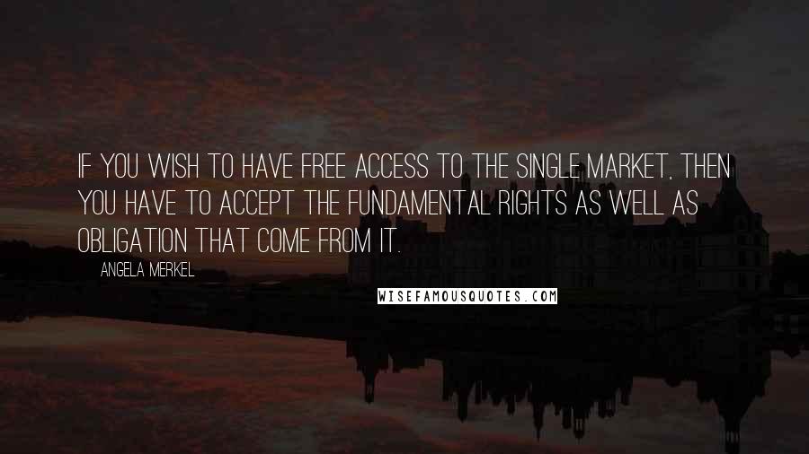 Angela Merkel Quotes: If you wish to have free access to the single market, then you have to accept the fundamental rights as well as obligation that come from it.