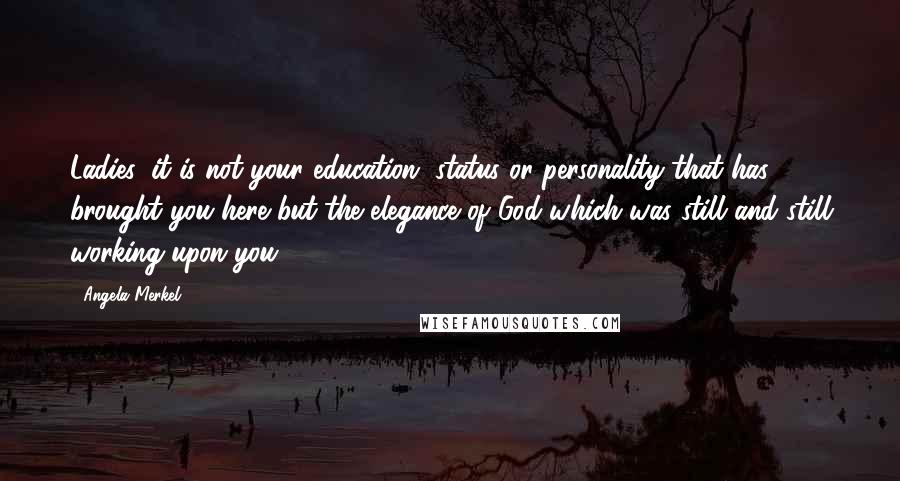 Angela Merkel Quotes: Ladies, it is not your education, status or personality that has brought you here but the elegance of God which was still and still working upon you.