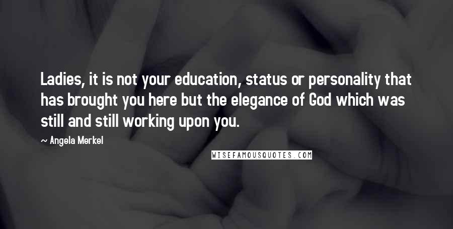 Angela Merkel Quotes: Ladies, it is not your education, status or personality that has brought you here but the elegance of God which was still and still working upon you.