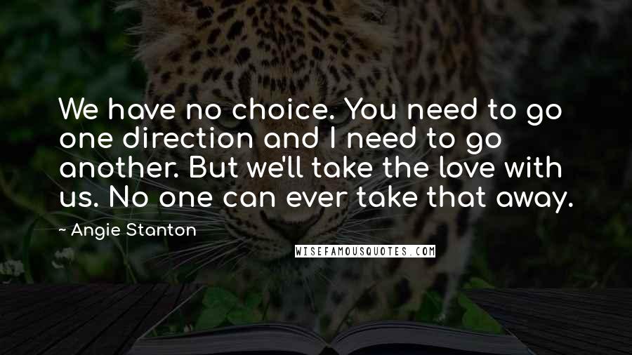 Angie Stanton Quotes: We have no choice. You need to go one direction and I need to go another. But we'll take the love with us. No one can ever take that away.