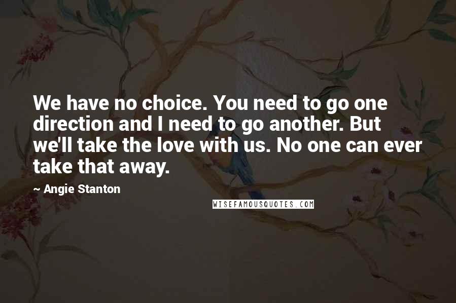 Angie Stanton Quotes: We have no choice. You need to go one direction and I need to go another. But we'll take the love with us. No one can ever take that away.