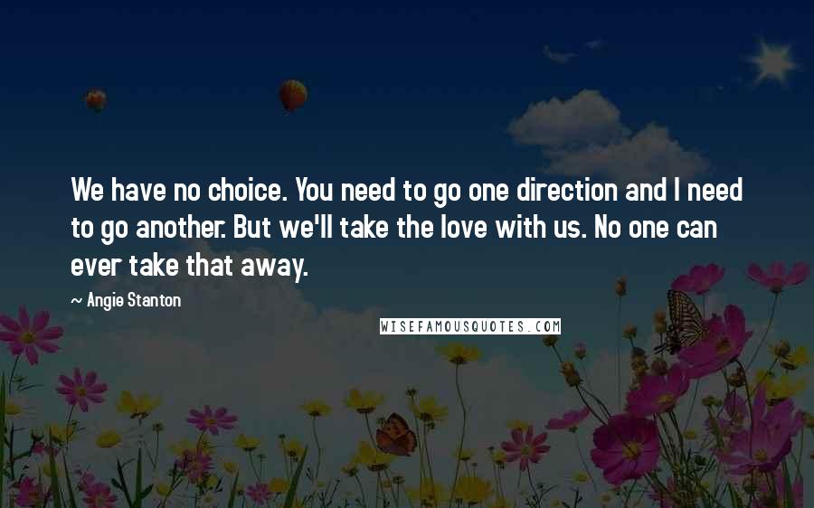 Angie Stanton Quotes: We have no choice. You need to go one direction and I need to go another. But we'll take the love with us. No one can ever take that away.