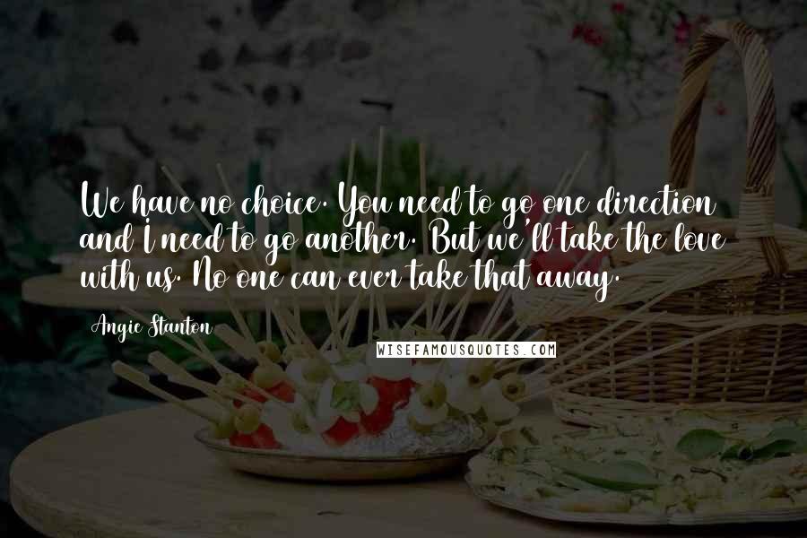 Angie Stanton Quotes: We have no choice. You need to go one direction and I need to go another. But we'll take the love with us. No one can ever take that away.