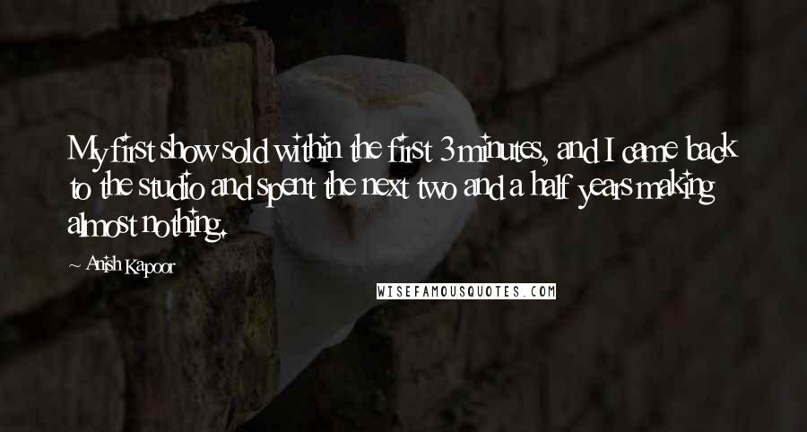 Anish Kapoor Quotes: My first show sold within the first 3 minutes, and I came back to the studio and spent the next two and a half years making almost nothing.