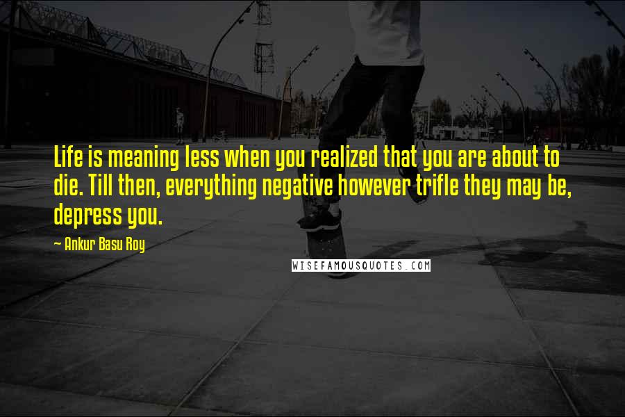 Ankur Basu Roy Quotes: Life is meaning less when you realized that you are about to die. Till then, everything negative however trifle they may be, depress you.