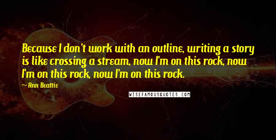 Ann Beattie Quotes: Because I don't work with an outline, writing a story is like crossing a stream, now I'm on this rock, now I'm on this rock, now I'm on this rock.