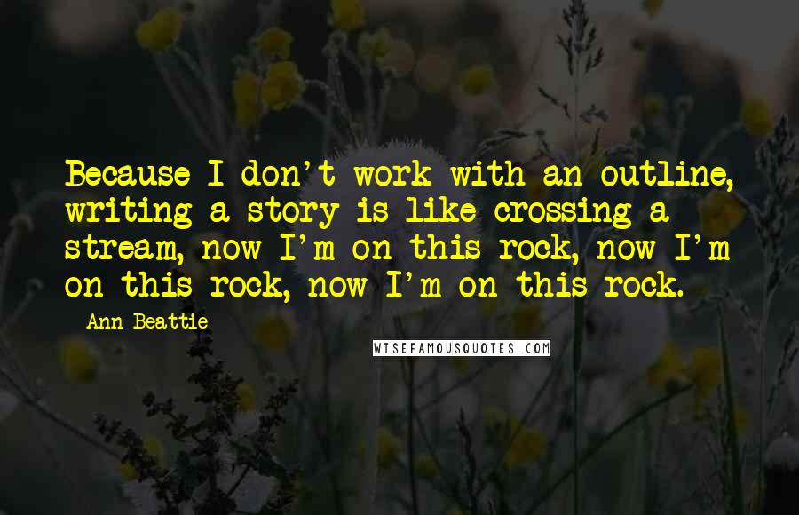 Ann Beattie Quotes: Because I don't work with an outline, writing a story is like crossing a stream, now I'm on this rock, now I'm on this rock, now I'm on this rock.