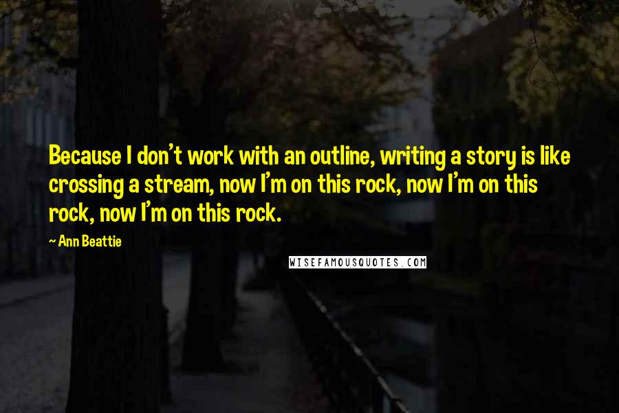 Ann Beattie Quotes: Because I don't work with an outline, writing a story is like crossing a stream, now I'm on this rock, now I'm on this rock, now I'm on this rock.