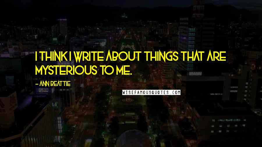 Ann Beattie Quotes: I think I write about things that are mysterious to me.