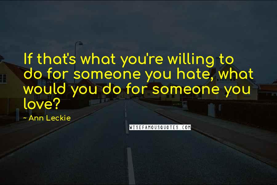 Ann Leckie Quotes: If that's what you're willing to do for someone you hate, what would you do for someone you love?