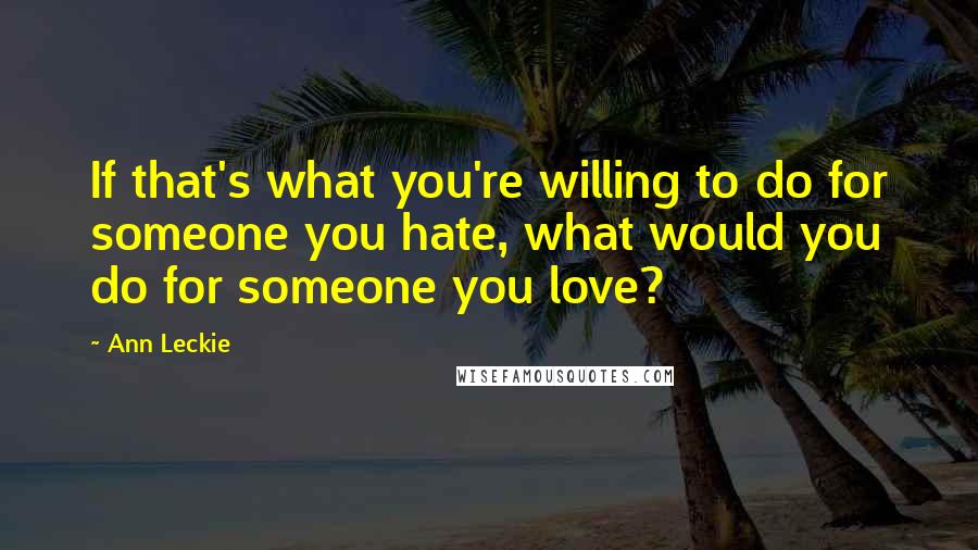 Ann Leckie Quotes: If that's what you're willing to do for someone you hate, what would you do for someone you love?