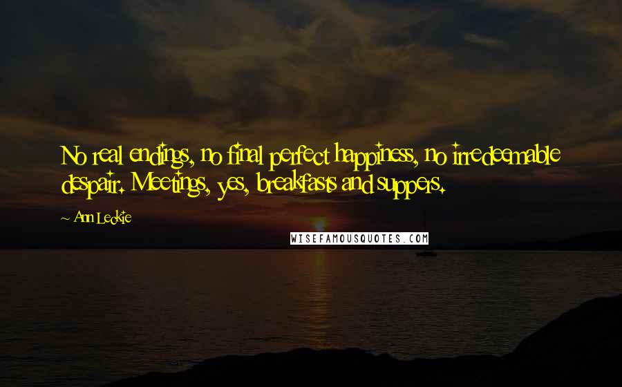 Ann Leckie Quotes: No real endings, no final perfect happiness, no irredeemable despair. Meetings, yes, breakfasts and suppers.