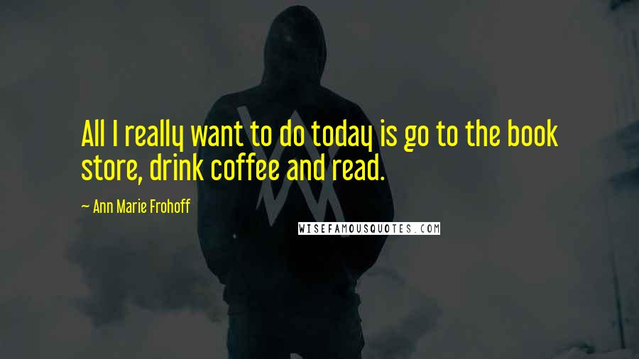 Ann Marie Frohoff Quotes: All I really want to do today is go to the book store, drink coffee and read.