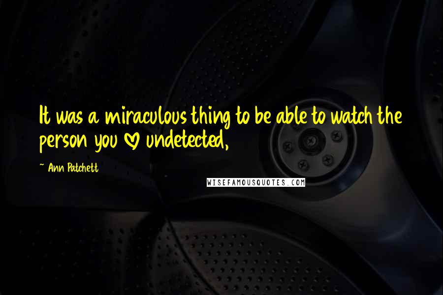 Ann Patchett Quotes: It was a miraculous thing to be able to watch the person you love undetected,