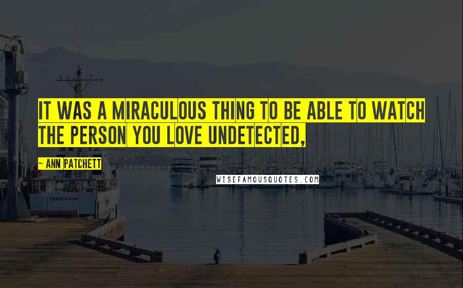 Ann Patchett Quotes: It was a miraculous thing to be able to watch the person you love undetected,