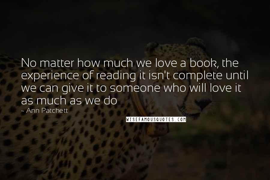 Ann Patchett Quotes: No matter how much we love a book, the experience of reading it isn't complete until we can give it to someone who will love it as much as we do