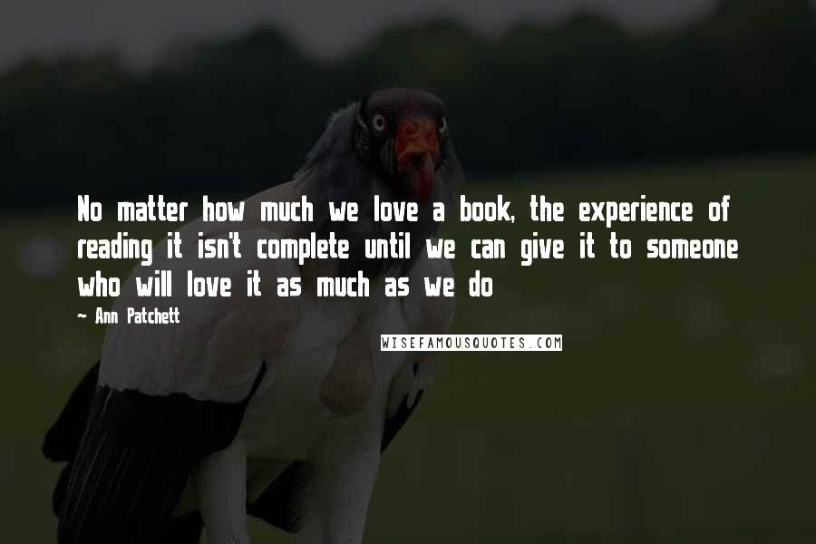 Ann Patchett Quotes: No matter how much we love a book, the experience of reading it isn't complete until we can give it to someone who will love it as much as we do