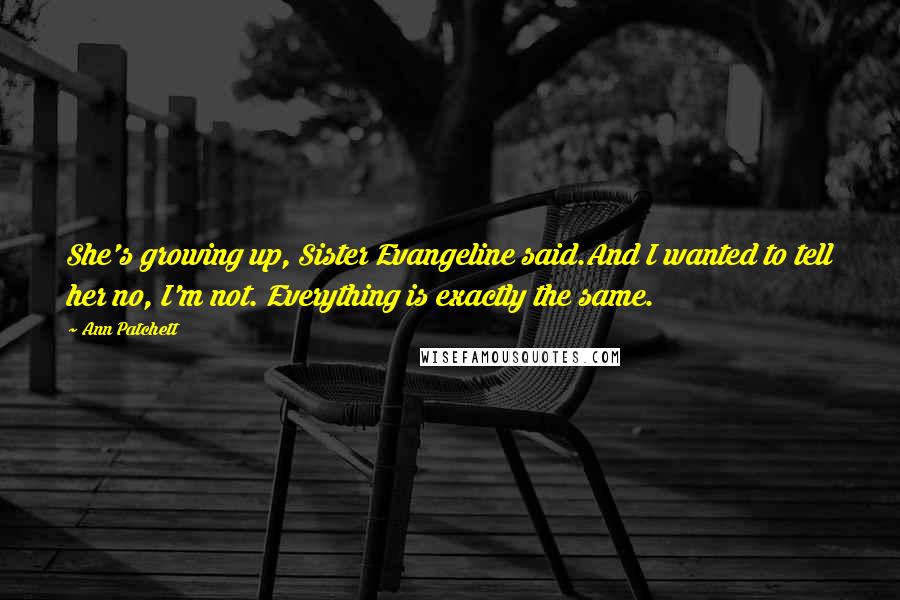 Ann Patchett Quotes: She's growing up, Sister Evangeline said.And I wanted to tell her no, I'm not. Everything is exactly the same.