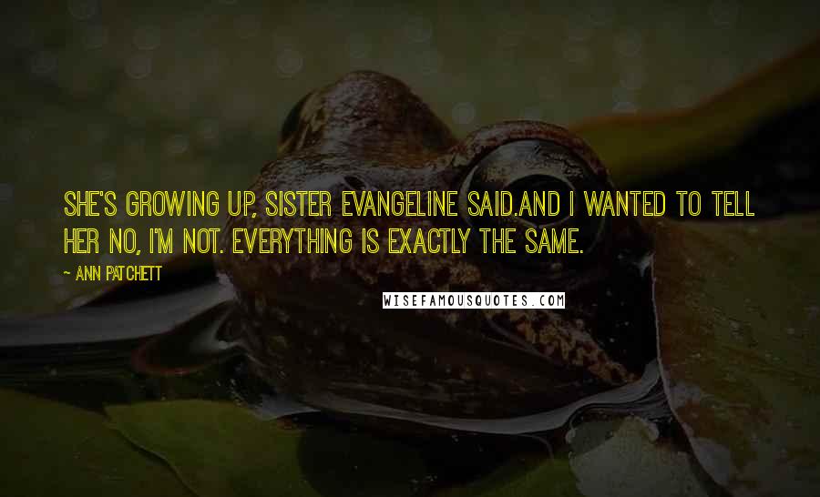 Ann Patchett Quotes: She's growing up, Sister Evangeline said.And I wanted to tell her no, I'm not. Everything is exactly the same.