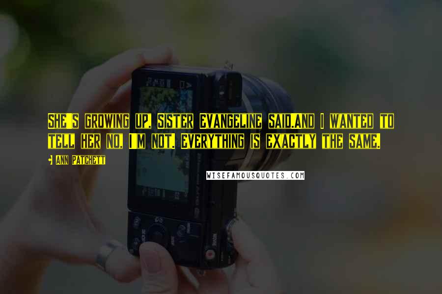 Ann Patchett Quotes: She's growing up, Sister Evangeline said.And I wanted to tell her no, I'm not. Everything is exactly the same.