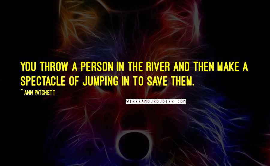 Ann Patchett Quotes: You throw a person in the river and then make a spectacle of jumping in to save them.