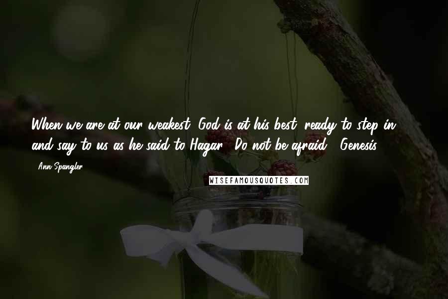 Ann Spangler Quotes: When we are at our weakest, God is at his best, ready to step in and say to us as he said to Hagar, "Do not be afraid" (Genesis 21:17).