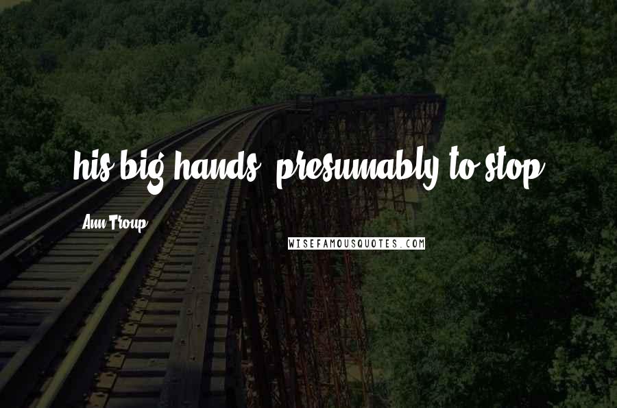 Ann Troup Quotes: his big hands, presumably to stop