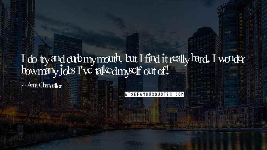 Anna Chancellor Quotes: I do try and curb my mouth, but I find it really hard. I wonder how many jobs I've talked myself out of!