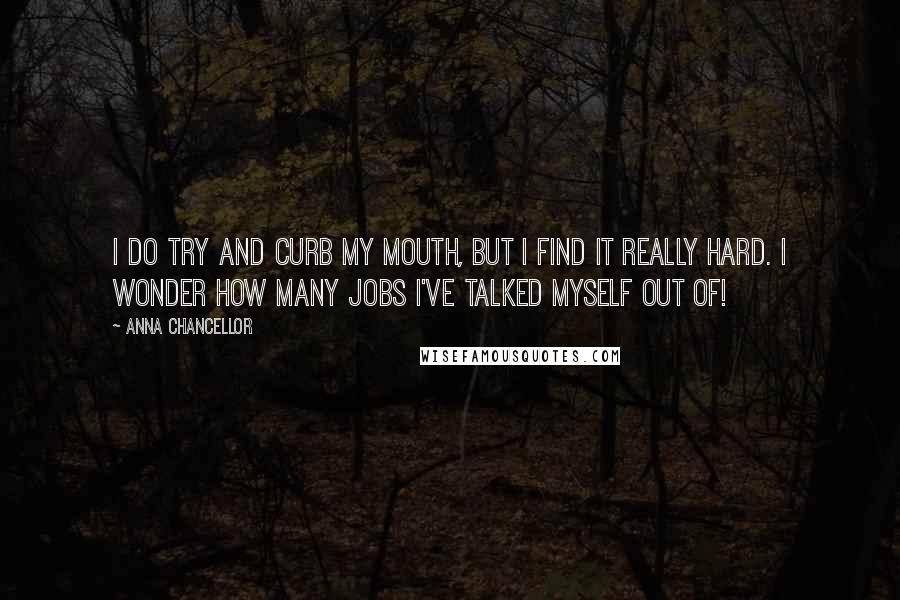 Anna Chancellor Quotes: I do try and curb my mouth, but I find it really hard. I wonder how many jobs I've talked myself out of!