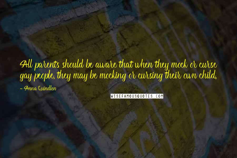 Anna Quindlen Quotes: All parents should be aware that when they mock or curse gay people, they may be mocking or cursing their own child.