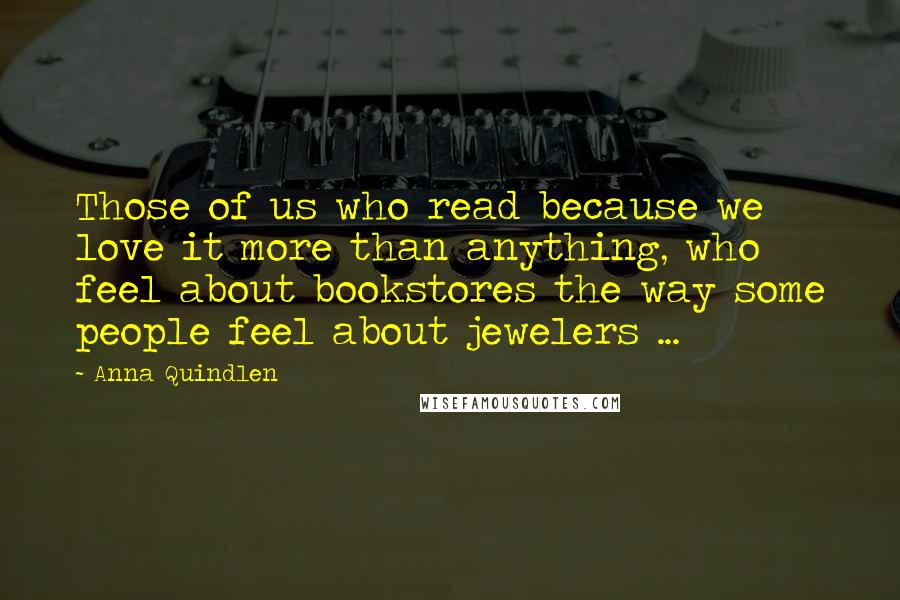 Anna Quindlen Quotes: Those of us who read because we love it more than anything, who feel about bookstores the way some people feel about jewelers ...