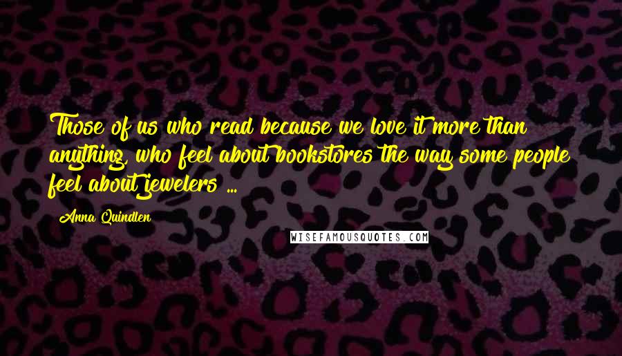 Anna Quindlen Quotes: Those of us who read because we love it more than anything, who feel about bookstores the way some people feel about jewelers ...