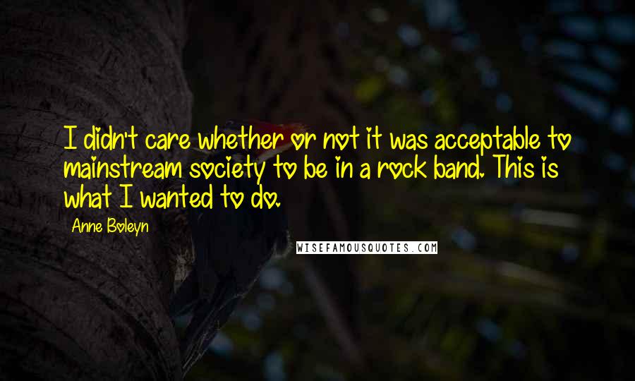 Anne Boleyn Quotes: I didn't care whether or not it was acceptable to mainstream society to be in a rock band. This is what I wanted to do.