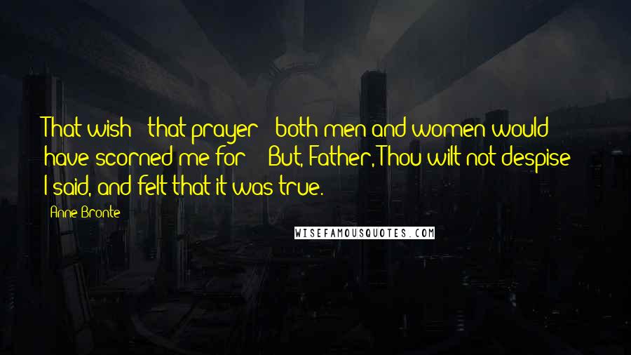 Anne Bronte Quotes: That wish - that prayer - both men and women would have scorned me for - "But, Father, Thou wilt not despise!" I said, and felt that it was true.