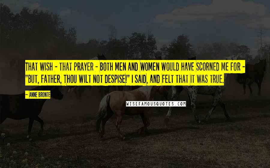 Anne Bronte Quotes: That wish - that prayer - both men and women would have scorned me for - "But, Father, Thou wilt not despise!" I said, and felt that it was true.