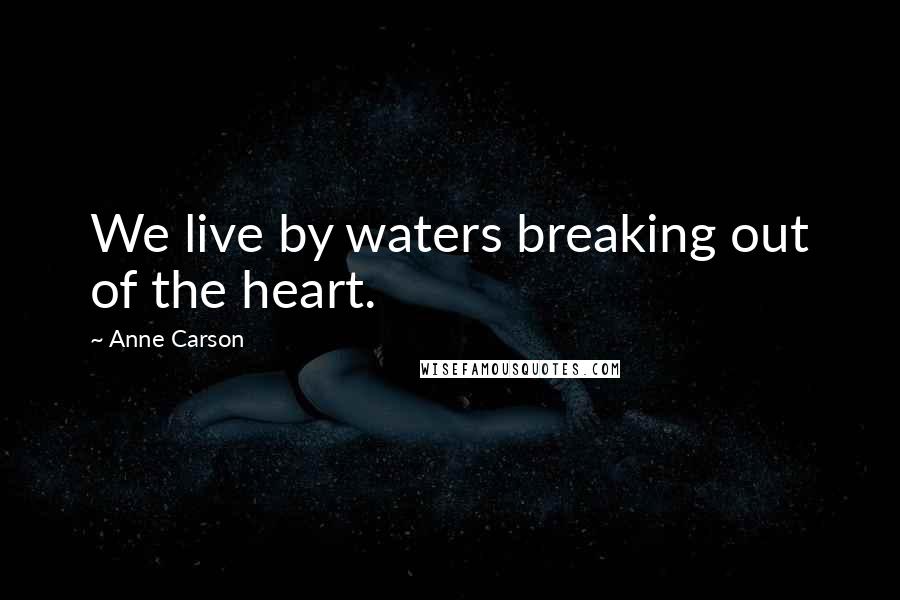 Anne Carson Quotes: We live by waters breaking out of the heart.