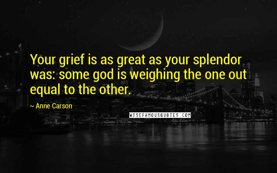 Anne Carson Quotes: Your grief is as great as your splendor was: some god is weighing the one out equal to the other.