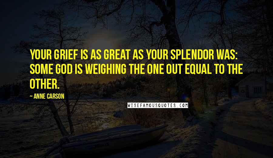 Anne Carson Quotes: Your grief is as great as your splendor was: some god is weighing the one out equal to the other.