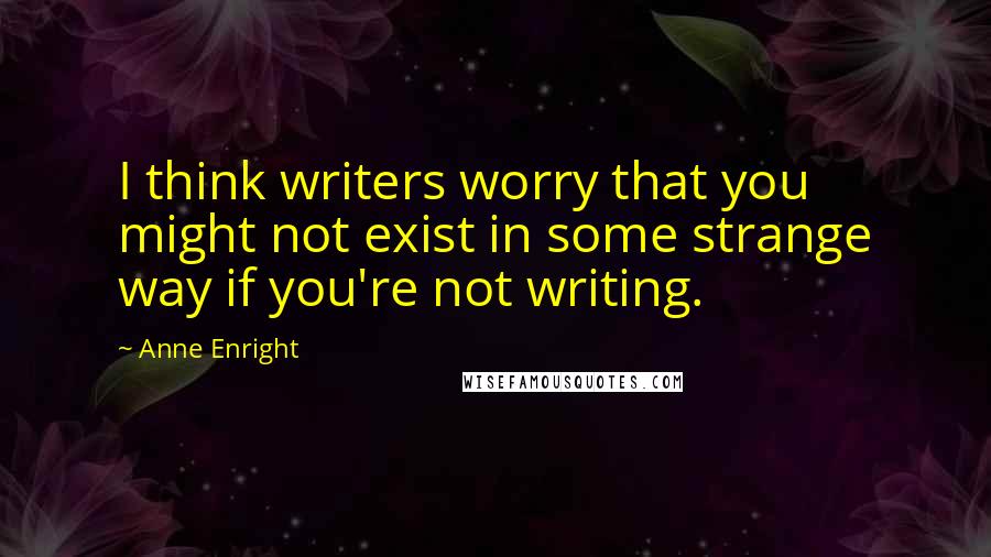 Anne Enright Quotes: I think writers worry that you might not exist in some strange way if you're not writing.