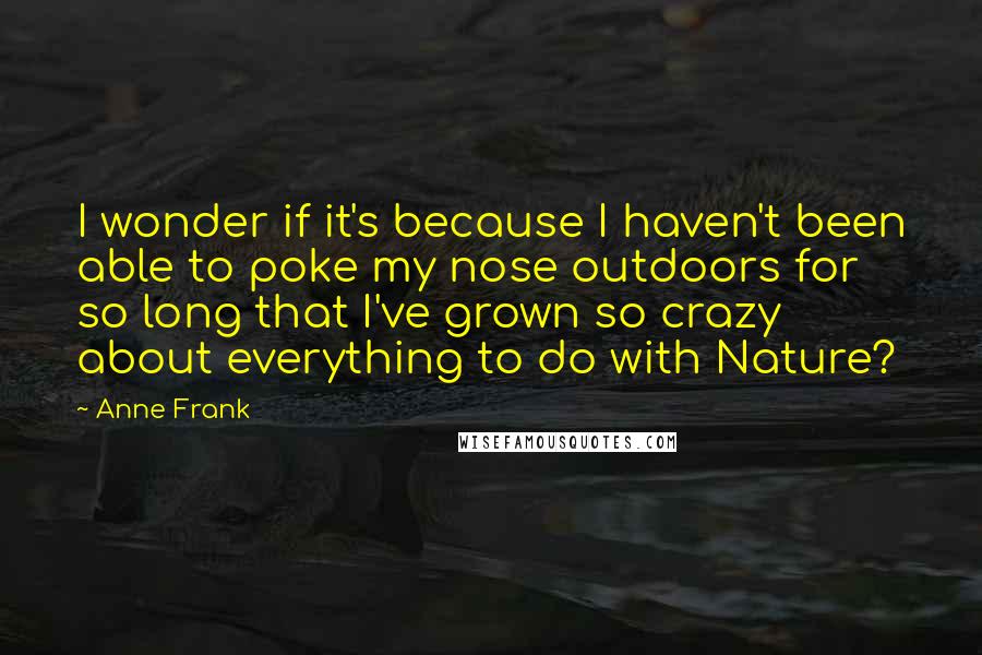 Anne Frank Quotes: I wonder if it's because I haven't been able to poke my nose outdoors for so long that I've grown so crazy about everything to do with Nature?