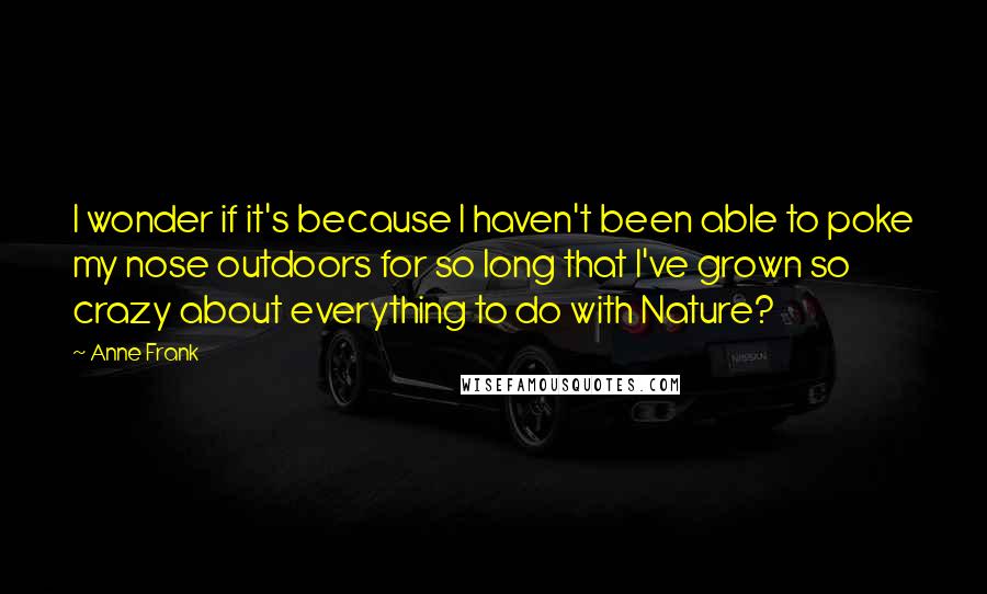 Anne Frank Quotes: I wonder if it's because I haven't been able to poke my nose outdoors for so long that I've grown so crazy about everything to do with Nature?