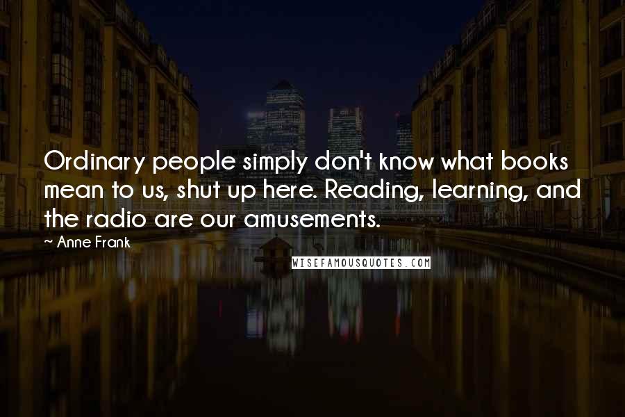 Anne Frank Quotes: Ordinary people simply don't know what books mean to us, shut up here. Reading, learning, and the radio are our amusements.